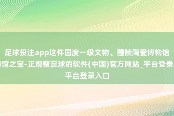 足球投注app这件国度一级文物、醴陵陶瓷博物馆的镇馆之宝-正规赌足球的软件(中国)官方网站_平台登录入口