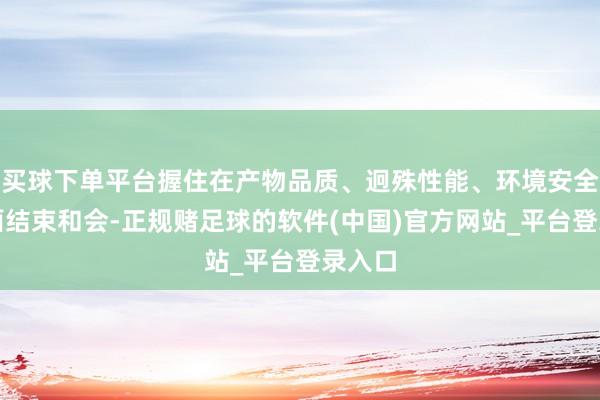 买球下单平台握住在产物品质、迥殊性能、环境安全等方面结束和会-正规赌足球的软件(中国)官方网站_平台登录入口
