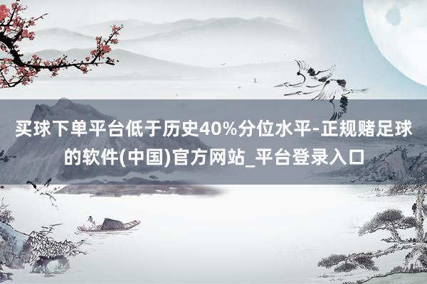买球下单平台低于历史40%分位水平-正规赌足球的软件(中国)官方网站_平台登录入口