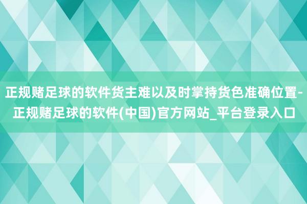 正规赌足球的软件货主难以及时掌持货色准确位置-正规赌足球的软件(中国)官方网站_平台登录入口