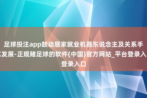 足球投注app鼓动居家就业机器东说念主及关系手艺发展-正规赌足球的软件(中国)官方网站_平台登录入口