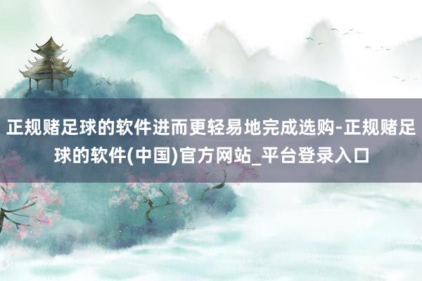 正规赌足球的软件进而更轻易地完成选购-正规赌足球的软件(中国)官方网站_平台登录入口