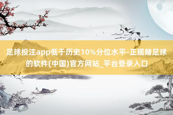 足球投注app低于历史10%分位水平-正规赌足球的软件(中国)官方网站_平台登录入口