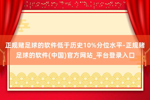 正规赌足球的软件低于历史10%分位水平-正规赌足球的软件(中国)官方网站_平台登录入口