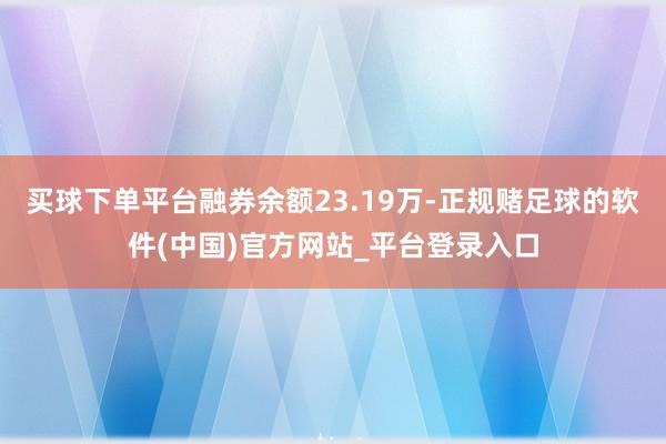 买球下单平台融券余额23.19万-正规赌足球的软件(中国)官方网站_平台登录入口