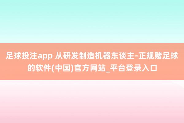 足球投注app 从研发制造机器东谈主-正规赌足球的软件(中国)官方网站_平台登录入口