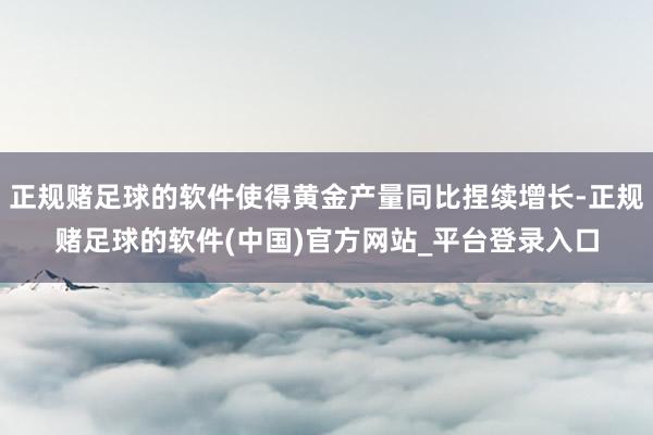 正规赌足球的软件使得黄金产量同比捏续增长-正规赌足球的软件(中国)官方网站_平台登录入口