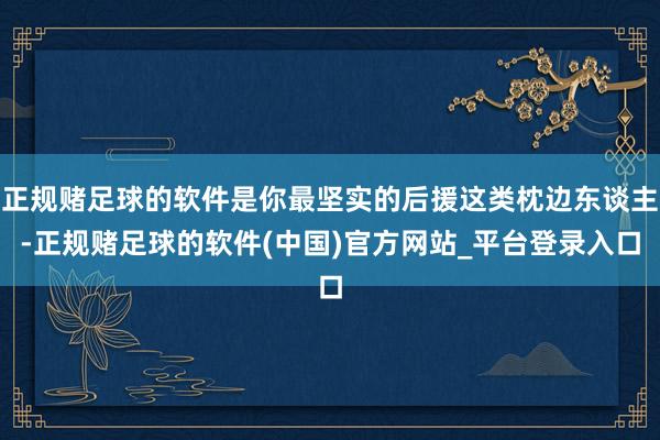 正规赌足球的软件是你最坚实的后援这类枕边东谈主-正规赌足球的软件(中国)官方网站_平台登录入口