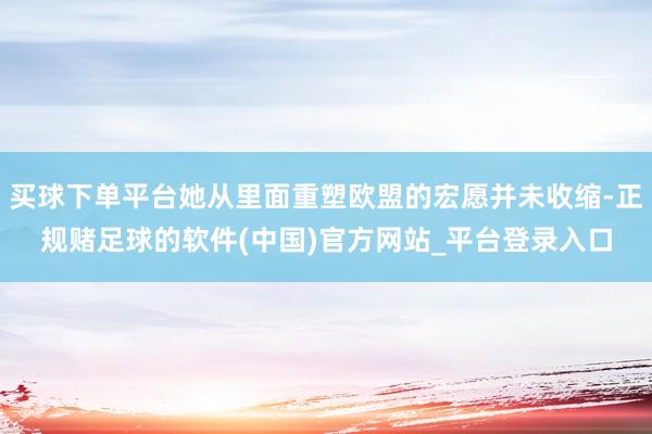 买球下单平台她从里面重塑欧盟的宏愿并未收缩-正规赌足球的软件(中国)官方网站_平台登录入口