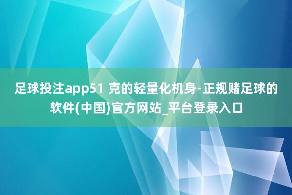 足球投注app51 克的轻量化机身-正规赌足球的软件(中国)官方网站_平台登录入口