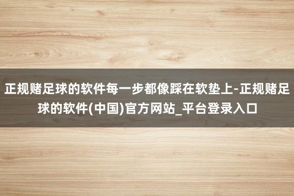 正规赌足球的软件每一步都像踩在软垫上-正规赌足球的软件(中国)官方网站_平台登录入口