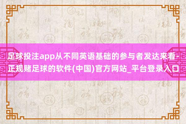 足球投注app从不同英语基础的参与者发达来看-正规赌足球的软件(中国)官方网站_平台登录入口