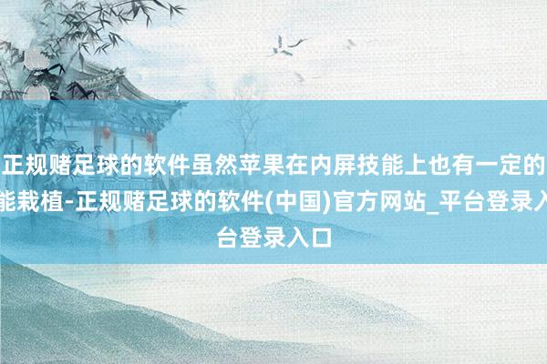 正规赌足球的软件虽然苹果在内屏技能上也有一定的技能栽植-正规赌足球的软件(中国)官方网站_平台登录入口