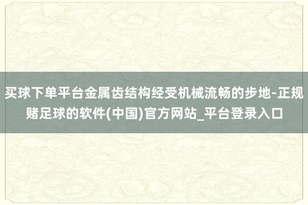 买球下单平台金属齿结构经受机械流畅的步地-正规赌足球的软件(中国)官方网站_平台登录入口