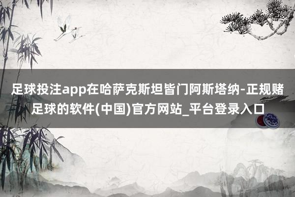足球投注app在哈萨克斯坦皆门阿斯塔纳-正规赌足球的软件(中国)官方网站_平台登录入口