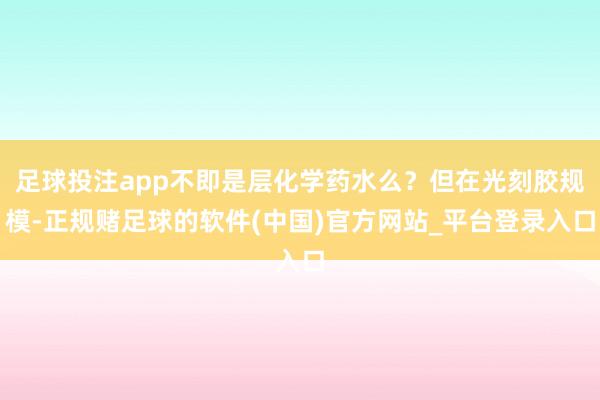 足球投注app不即是层化学药水么？但在光刻胶规模-正规赌足球的软件(中国)官方网站_平台登录入口