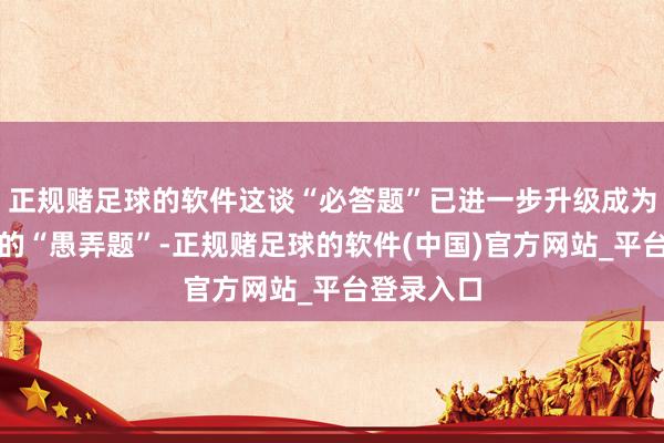 正规赌足球的软件这谈“必答题”已进一步升级成为讲务实效的“愚弄题”-正规赌足球的软件(中国)官方网站_平台登录入口