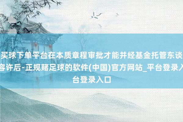 买球下单平台在本质章程审批才能并经基金托管东谈主容许后-正规赌足球的软件(中国)官方网站_平台登录入口