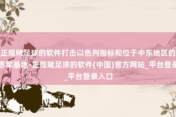 正规赌足球的软件打击以色列指标和位于中东地区的好意思军基地-正规赌足球的软件(中国)官方网站_平台登录入口
