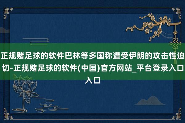 正规赌足球的软件巴林等多国称遭受伊朗的攻击性迫切-正规赌足球的软件(中国)官方网站_平台登录入口